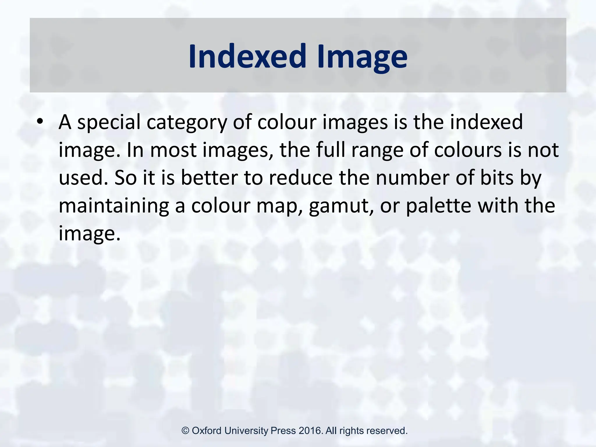 Indexed Image
• A special category of colour images is the indexed
image. In most images, the full range of colours is not
used. So it is better to reduce the number of bits by
maintaining a colour map, gamut, or palette with the
image.
© Oxford University Press 2016. All rights reserved.
 