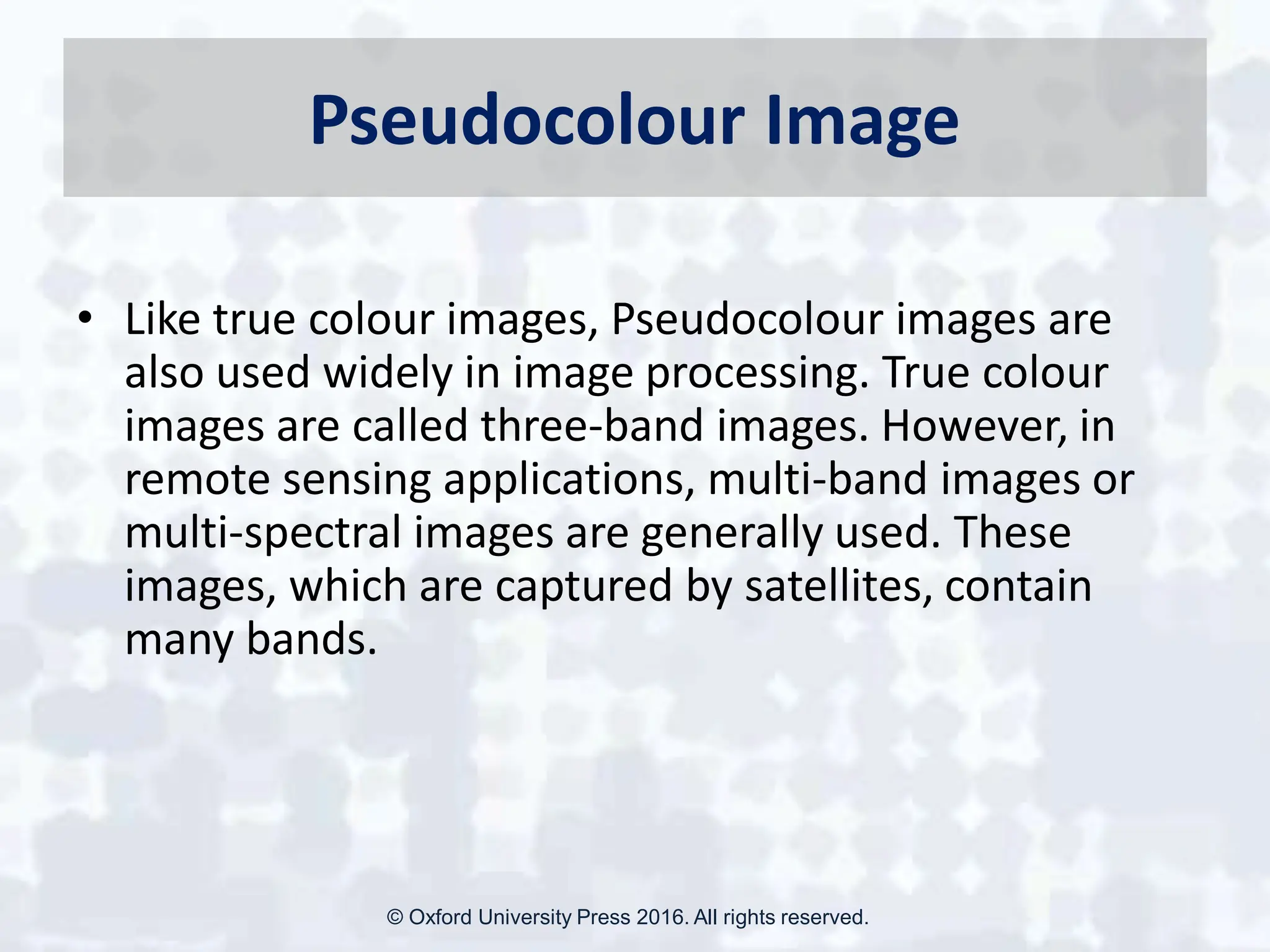 Pseudocolour Image
• Like true colour images, Pseudocolour images are
also used widely in image processing. True colour
images are called three-band images. However, in
remote sensing applications, multi-band images or
multi-spectral images are generally used. These
images, which are captured by satellites, contain
many bands.
© Oxford University Press 2016. All rights reserved.
 