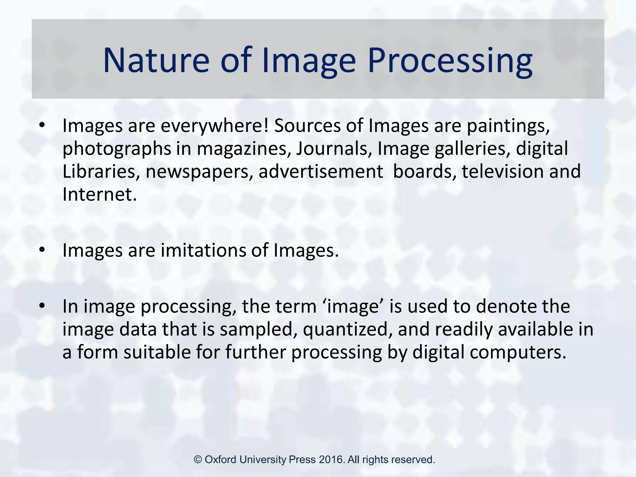 Nature of Image Processing
• Images are everywhere! Sources of Images are paintings,
photographs in magazines, Journals, Image galleries, digital
Libraries, newspapers, advertisement boards, television and
Internet.
• Images are imitations of Images.
• In image processing, the term ‘image’ is used to denote the
image data that is sampled, quantized, and readily available in
a form suitable for further processing by digital computers.
© Oxford University Press 2016. All rights reserved.
 