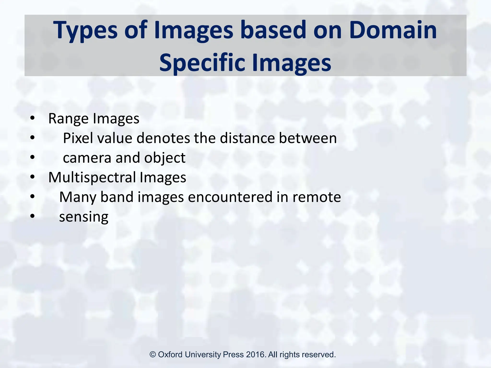 Types of Images based on Domain
Specific Images
• Range Images
• Pixel value denotes the distance between
• camera and object
• Multispectral Images
• Many band images encountered in remote
• sensing
© Oxford University Press 2016. All rights reserved.
 