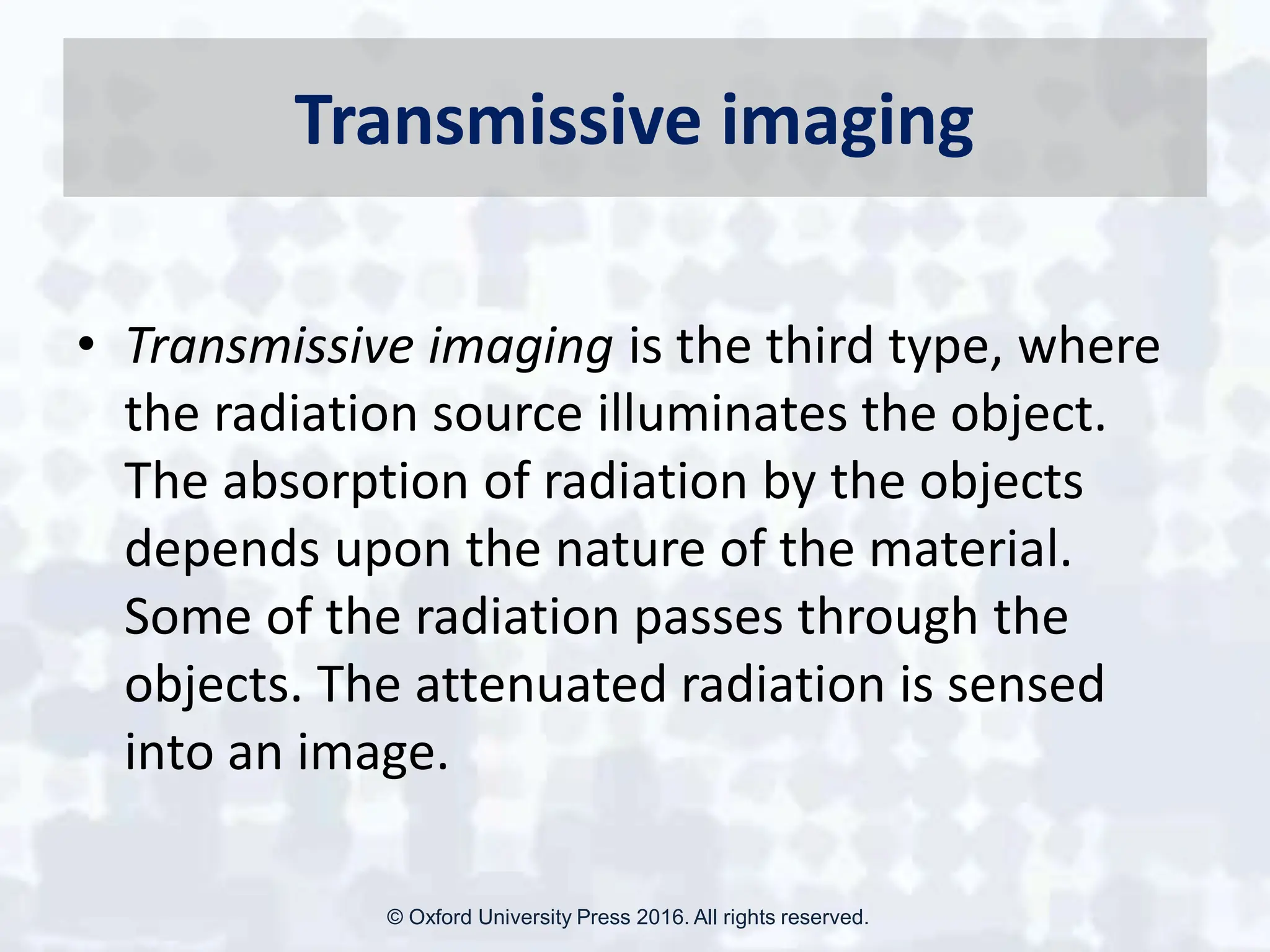 Transmissive imaging
• Transmissive imaging is the third type, where
the radiation source illuminates the object.
The absorption of radiation by the objects
depends upon the nature of the material.
Some of the radiation passes through the
objects. The attenuated radiation is sensed
into an image.
© Oxford University Press 2016. All rights reserved.
 