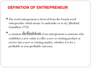 DEFINITION OF ENTREPRENEUR
The word entrepreneur is derived from the French word

entreprendre which means 'to undertake or to try'.[Richard
Cantallion 1775]
a common

definition of an entrepreneur is someone who

establishes a new entity to offer a new or existing product or
service into a new or existing market, whether it is for a
profitable or non-profitable outcome.

 