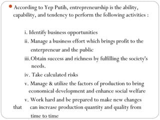 According to Yep Putih, entrepreneurship is the ability,

capability, and tendency to perform the following activities :
i. Identify business opportunities
ii. Manage a business effort which brings profit to the
enterpreneur and the public
iii.Obtain success and richness by fulfilling the society's
needs.
iv. Take calculated risks
v. Manage & utilize the factors of production to bring
economical development and enhance social welfare
v. Work hard and be prepared to make new changes
that can increase production quantity and quality from
time to time

 