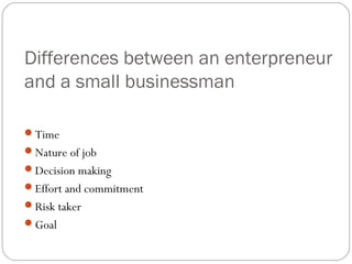 Differences between an enterpreneur
and a small businessman
Time
Nature of job
Decision making
Effort and commitment
Risk taker
Goal

 