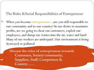 The Roles &Social Responsibilities of Entrepreneur
 When you become entrepreneurs ..are you still responsible to

our community and to our country? In our desire to maximize
profits, are we going to cheat our customers, exploit our
employees, and dump our wastes into the air, water and land?
Many of our workers are underpaid. Our environment is being
destroyed or polluted.
Discuss the roles of entrepreneur towards
Customers, Society/community,
Suppliers, Staff, Competitors &
Country……

 