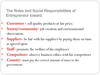 The Roles and Social Responsibilities of
Entrepreneur toward:
 Customers - sell quality products at fair price.
 Society/community- job creation and environmental





observation.
Suppliers- be fair with his suppliers by paying them on time
as agreed upon
Staff- promote the welfare of his employees
Competitors- observe business ethics with his competitors
Country- must pay the correct amount of taxes to the
government

 