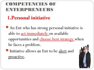 COMPETENCIES OF
ENTERPRENEURS

1.Personal initiative
An Ent who has strong personal initiative is

able to act immediately on available
opportunities and choose best strategy when
he faces a problem.
Initiative allows an Ent to be alert and
proactive.

 
