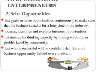 COMPETENCIES OF
ENTERPRENEURS
2. Seize Opportunities
Ent grabs or seize opportunities continuously to make sure

that his business sustains for a long time in the industry.
focuses, identifies and exploits business opportunities.
maximizes his thinking capacity by finding solutions to
probles faced by community.
Ent who is successful will be confident that there is a
business opportunity behind every problem.

 