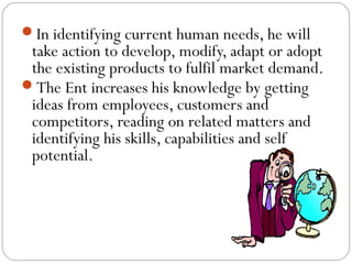 In identifying current human needs, he will

take action to develop, modify, adapt or adopt
the existing products to fulfil market demand.
The Ent increases his knowledge by getting
ideas from employees, customers and
competitors, reading on related matters and
identifying his skills, capabilities and self
potential.

 