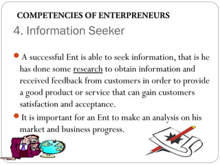 COMPETENCIES OF ENTERPRENEURS

4. Information Seeker
A successful Ent is able to seek information, that is he

has done some research to obtain information and
received feedback from customers in order to provide
a good product or service that can gain customers
satisfaction and acceptance.
It is important for an Ent to make an analysis on his
market and business progress.

 
