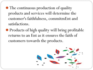 The continuous production of quality

products and services will determine the
customer's faithfulness, commitmEnt and
satisfactions.
Products of high quality will bring profitable
returns to an Ent as it ensures the faith of
customers towards the products.

 