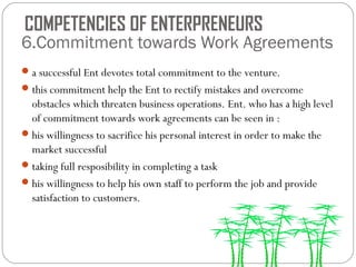COMPETENCIES OF ENTERPRENEURS

6.Commitment towards Work Agreements
 a successful Ent devotes total commitment to the venture.
 this commitment help the Ent to rectify mistakes and overcome

obstacles which threaten business operations. Ent. who has a high level
of commitment towards work agreements can be seen in :
 his willingness to sacrifice his personal interest in order to make the
market successful
 taking full resposibility in completing a task
 his willingness to help his own staff to perform the job and provide
satisfaction to customers.

 