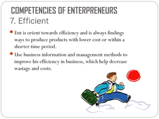 COMPETENCIES OF ENTERPRENEURS
7. Efficient
Ent is orient towards efficiency and is always findings

ways to produce products with lower cost or within a
shorter time period.
Use business information and management methods to
improve his efficiency in business, which help decrease
wastage and costs.

 