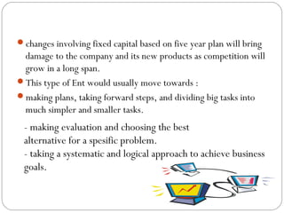 changes involving fixed capital based on five year plan will bring

damage to the company and its new products as competition will
grow in a long span.
This type of Ent would usually move towards :
making plans, taking forward steps, and dividing big tasks into
much simpler and smaller tasks.

- making evaluation and choosing the best
alternative for a spesific problem.
- taking a systematic and logical approach to achieve business
goals.

 