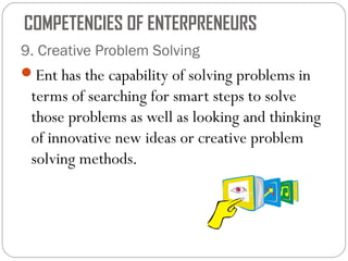 COMPETENCIES OF ENTERPRENEURS
9. Creative Problem Solving
Ent has the capability of solving problems in

terms of searching for smart steps to solve
those problems as well as looking and thinking
of innovative new ideas or creative problem
solving methods.

 