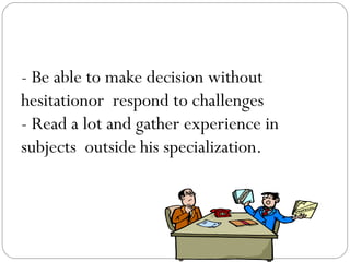 - Be able to make decision without
hesitationor respond to challenges
- Read a lot and gather experience in
subjects outside his specialization.

 