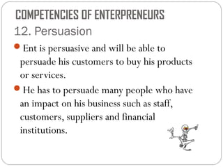 COMPETENCIES OF ENTERPRENEURS
12. Persuasion
Ent is persuasive and will be able to

persuade his customers to buy his products
or services.
He has to persuade many people who have
an impact on his business such as staff,
customers, suppliers and financial
institutions.

 