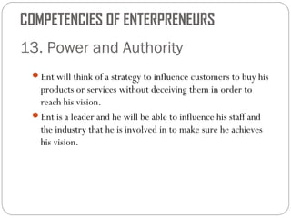COMPETENCIES OF ENTERPRENEURS
13. Power and Authority
Ent will think of a strategy to influence customers to buy his

products or services without deceiving them in order to
reach his vision.
Ent is a leader and he will be able to influence his staff and
the industry that he is involved in to make sure he achieves
his vision.

 