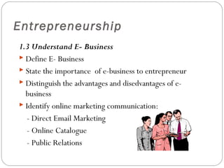 Entrepreneurship
1.3 Understand E- Business
 Define E- Business
 State the importance of e-business to entrepreneur
 Distinguish the advantages and disedvantages of ebusiness
 Identify online marketing communication:
- Direct Email Marketing
- Online Catalogue
- Public Relations

 