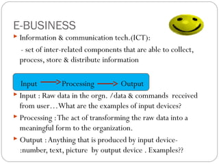 E-BUSINESS
 Information & communication tech.(ICT):

- set of inter-related components that are able to collect,
process, store & distribute information
Input
Processing
Output
 Input : Raw data in the orgn. /data & commands received
from user…What are the examples of input devices?
 Processing : The act of transforming the raw data into a
meaningful form to the organization.
 Output : Anything that is produced by input device:number, text, picture by output device . Examples??

 