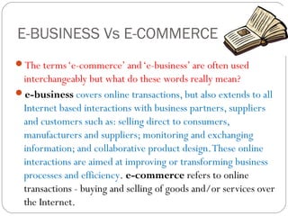 E-BUSINESS Vs E-COMMERCE
The terms ‘e-commerce’ and ‘e-business’ are often used

interchangeably but what do these words really mean?
e-business covers online transactions, but also extends to all
Internet based interactions with business partners, suppliers
and customers such as: selling direct to consumers,
manufacturers and suppliers; monitoring and exchanging
information; and collaborative product design. These online
interactions are aimed at improving or transforming business
processes and efficiency. e-commerce refers to online
transactions - buying and selling of goods and/or services over
the Internet.

 
