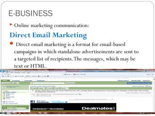 E-BUSINESS
 Online marketing communication:

Direct Email Marketing
 Direct email marketing is a format for email-based

campaigns in which standalone advertisements are sent to
a targeted list of recipients. The messages, which may be
text or HTML.

 