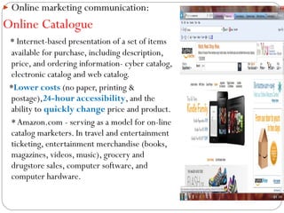  Online marketing communication:

Online Catalogue
* Internet-based presentation of a set of items
available for purchase, including description,
price, and ordering information- cyber catalog,
electronic catalog and web catalog.
*Lower costs (no paper, printing &
postage),24-hour accessibility, and the
ability to quickly change price and product.
* Amazon.com - serving as a model for on-line
catalog marketers. In travel and entertainment
ticketing, entertainment merchandise (books,
magazines, videos, music), grocery and
drugstore sales, computer software, and
computer hardware.

 