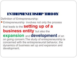 E RE RE URSH T E
NT P NE
IP H ORY
Definition of Entrepreneurship:
Entrepreneurship involves not only the process
that leads to the setting

up of a

business entity but also the
expansion and development of an

on going concern.The study of entrepreneurship is
concerned with the entrepreneurial behavior, the
dynamics of business set up and expansion and
development.

 