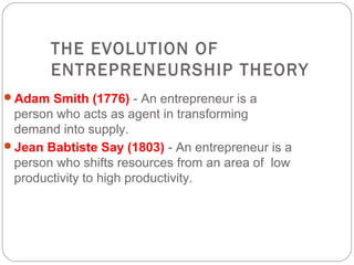 THE EVOLUTION OF
ENTREPRENEURSHIP THEORY
Adam Smith (1776) - An entrepreneur is a

person who acts as agent in transforming
demand into supply.
Jean Babtiste Say (1803) - An entrepreneur is a
person who shifts resources from an area of low
productivity to high productivity.

 