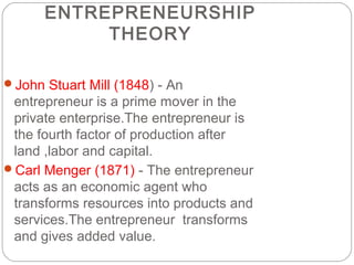 ENTREPRENEURSHIP
THEORY
John Stuart Mill (1848) - An

entrepreneur is a prime mover in the
private enterprise.The entrepreneur is
the fourth factor of production after
land ,labor and capital.
Carl Menger (1871) - The entrepreneur
acts as an economic agent who
transforms resources into products and
services.The entrepreneur transforms
and gives added value.

 