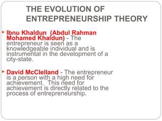 THE EVOLUTION OF
ENTREPRENEURSHIP THEORY
 Ibnu Khaldun (Abdul Rahman

Mohamed Khaldun) - The
entrepreneur is seen as a
knowledgeable individual and is
instrumental in the development of a
city-state.

 David McClelland - The entrepreneur

is a person with a high need for
achievement. This need for
achievement is directly related to the
process of entrepreneurship.

 