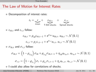 Three Examples


The Law of Motion for Interest Rates
       Decomposition of interest rates:

                                    rt = |{z} +
                                           r              εtb,t        +        εr ,t
                                                          |{z}                 |{z}
                                         mean        T-Bill shocks         Spread shocks

       εtb,t and εr ,t follow:

                         εtb,t = ρtb εtb,t       1   + e σtb,t utb,t , utb,t         N (0, 1)
                             εr ,t = ρr εr ,t    1   + e σr ,t ur ,t , ur ,t      N (0, 1)
       σtb,t and σr ,t follow:

          σtb,t = 1            ρσtb σtb + ρσtb σtb,t              1   + η tb uσtb ,t , uσtb ,t        N (0, 1)

               σr ,t = 1             ρσr σr + ρσr σr ,t         1   + η r uσr ,t , uσr ,t        N (0, 1)
       I could also allow for correlations of shocks.
Jesús Fernández-Villaverde (PENN)          Nonlinear/Non-Gaussian DSGE                           July 10, 2011   11 / 38
 