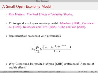 Three Examples


A Small Open Economy Model I
       Risk Matters: The Real E¤ects of Volatility Shocks.


       Prototypical small open economy model: Mendoza (1991), Correia et
       al. (1995), Neumeyer and Perri (2005), Uribe and Yue (2006).


       Representative household with preferences:


                                          ∞         Ct    ω    1H ω 1 v   1
                                         ∑β     t                t
                                    E0                                        .
                                         t =0                 1     v



       Why Greenwood-Hercowitz-Hu¤man (GHH) preferences? Absence of
       wealth e¤ects.
Jesús Fernández-Villaverde (PENN)          Nonlinear/Non-Gaussian DSGE            July 10, 2011   12 / 38
 
