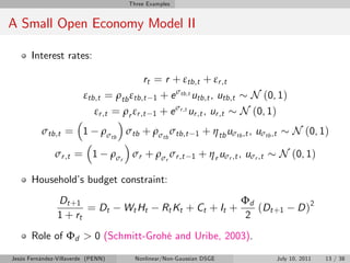 Three Examples


A Small Open Economy Model II

       Interest rates:

                                            rt = r + εtb,t + εr ,t
                         εtb,t = ρtb εtb,t      1 + e σtb,t utb,t , utb,t N (0, 1)
                                                     σr ,t
                             εr ,t = ρr εr ,t   1 +e       ur ,t , ur ,t N (0, 1)
          σtb,t = 1            ρσtb σtb + ρσtb σtb,t          1   + η tb uσtb ,t , uσtb ,t        N (0, 1)

               σr ,t = 1            ρσr σr + ρσr σr ,t       1   + η r uσr ,t , uσr ,t       N (0, 1)

       Household’ budget constraint:
                 s
                Dt + 1                                                        Φd
                       = Dt            Wt Ht        Rt Kt + Ct + It +            ( Dt + 1           D )2
                1 + rt                                                         2
       Role of Φd > 0 (Schmitt-Grohé and Uribe, 2003).

Jesús Fernández-Villaverde (PENN)         Nonlinear/Non-Gaussian DSGE                        July 10, 2011   13 / 38
 