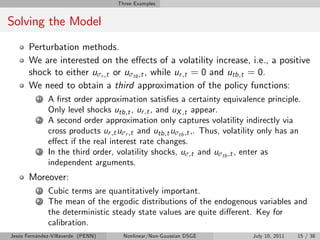 Three Examples


Solving the Model
       Perturbation methods.
       We are interested on the e¤ects of a volatility increase, i.e., a positive
       shock to either uσr ,t or uσtb ,t , while ur ,t = 0 and utb,t = 0.
       We need to obtain a third approximation of the policy functions:
          1   A …rst order approximation satis…es a certainty equivalence principle.
              Only level shocks utb,t , ur ,t , and uX ,t appear.
          2   A second order approximation only captures volatility indirectly via
              cross products ur ,t uσr ,t and utb,t uσtb ,t ,. Thus, volatility only has an
              e¤ect if the real interest rate changes.
          3   In the third order, volatility shocks, uσ,t and uσtb ,t , enter as
              independent arguments.
       Moreover:
          1   Cubic terms are quantitatively important.
          2   The mean of the ergodic distributions of the endogenous variables and
              the deterministic steady state values are quite di¤erent. Key for
              calibration.
Jesús Fernández-Villaverde (PENN)     Nonlinear/Non-Gaussian DSGE           July 10, 2011   15 / 38
 