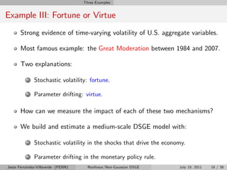 Three Examples


Example III: Fortune or Virtue
       Strong evidence of time-varying volatility of U.S. aggregate variables.

       Most famous example: the Great Moderation between 1984 and 2007.

       Two explanations:

          1   Stochastic volatility: fortune.

          2   Parameter drifting: virtue.

       How can we measure the impact of each of these two mechanisms?

       We build and estimate a medium-scale DSGE model with:

          1   Stochastic volatility in the shocks that drive the economy.

          2   Parameter drifting in the monetary policy rule.
Jesús Fernández-Villaverde (PENN)     Nonlinear/Non-Gaussian DSGE     July 10, 2011   16 / 38
 