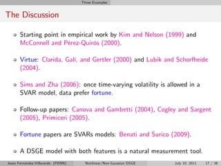 Three Examples


The Discussion

       Starting point in empirical work by Kim and Nelson (1999) and
       McConnell and Pérez-Quirós (2000).

       Virtue: Clarida, Galí, and Gertler (2000) and Lubik and Schorfheide
       (2004).

       Sims and Zha (2006): once time-varying volatility is allowed in a
       SVAR model, data prefer fortune.

       Follow-up papers: Canova and Gambetti (2004), Cogley and Sargent
       (2005), Primiceri (2005).

       Fortune papers are SVARs models: Benati and Surico (2009).

       A DSGE model with both features is a natural measurement tool.
Jesús Fernández-Villaverde (PENN)     Nonlinear/Non-Gaussian DSGE   July 10, 2011   17 / 38
 