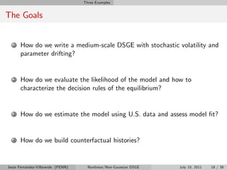 Three Examples


The Goals


   1   How do we write a medium-scale DSGE with stochastic volatility and
       parameter drifting?


   2   How do we evaluate the likelihood of the model and how to
       characterize the decision rules of the equilibrium?


   3   How do we estimate the model using U.S. data and assess model …t?


   4   How do we build counterfactual histories?


Jesús Fernández-Villaverde (PENN)     Nonlinear/Non-Gaussian DSGE   July 10, 2011   18 / 38
 
