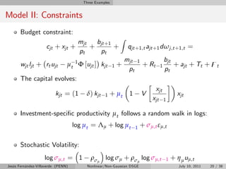 Three Examples


Model II: Constraints
       Budget constraint:
                                                            Z
                                     mjt   bjt +1
                     cjt + xjt +         +        +              qjt +1,t ajt +1 d ω j ,t +1,t =
                                     pt     pt
                                                                mjt   1                  bjt
       wjt ljt + rt ujt         µt 1 Φ [ujt ] kjt       1   +              + Rt      1       + ajt + Tt + zt
                                                                 pt                      pt
       The capital evolves:
                                                                                  xjt
                          kjt = (1       δ) kjt   1   + µt 1              V                        xjt
                                                                               xjt       1

       Investment-speci…c productivity µt follows a random walk in logs:
                                    log µt = Λµ + log µt              1   + σµ,t εµ,t

       Stochastic Volatility:
                    log σµ,t = 1           ρσµ    log σ + ρ
                                                          µ       σµ      log σµ,t           1   + η µ uµ,t
Jesús Fernández-Villaverde (PENN)        Nonlinear/Non-Gaussian DSGE                                July 10, 2011   20 / 38
 