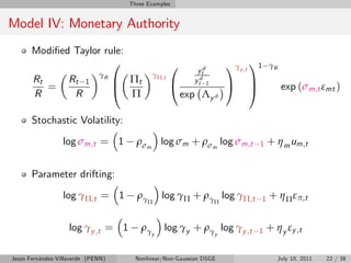 Three Examples


Model IV: Monetary Authority
       Modi…ed Taylor rule:
                        0                             0                  1γy ,t 11       γR
                                                              ytd
                                    B Πt
                              γR               γΠ,t
       Rt           Rt 1                              @      ytd 1
                                                                         A C
          =                         @                                           A              exp (σm,t εmt )
       R             R                Π                   exp Λy d

       Stochastic Volatility:

                  log σm,t = 1          ρσm log σm + ρσm log σm,t                1       + η m um,t

       Parameter drifting:

                  log γΠ,t = 1          ργ         log γΠ + ργ log γΠ,t              1   + η Π επ,t
                                             Π                       Π



                    log γy ,t = 1         ργ       log γy + ργ log γy ,t         1   + η y εy ,t
                                               y                     y



Jesús Fernández-Villaverde (PENN)       Nonlinear/Non-Gaussian DSGE                           July 10, 2011   22 / 38
 