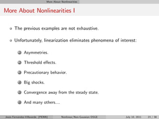 More About Nonlinearities


More About Nonlinearities I

       The previous examples are not exhaustive.

       Unfortunately, linearization eliminates phenomena of interest:

          1   Asymmetries.

          2   Threshold e¤ects.

          3   Precautionary behavior.

          4   Big shocks.

          5   Convergence away from the steady state.

          6   And many others....


Jesús Fernández-Villaverde (PENN)           Nonlinear/Non-Gaussian DSGE   July 10, 2011   23 / 38
 