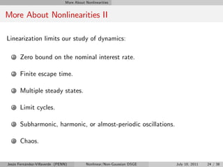 More About Nonlinearities


More About Nonlinearities II

Linearization limits our study of dynamics:

   1   Zero bound on the nominal interest rate.

   2   Finite escape time.

   3   Multiple steady states.

   4   Limit cycles.

   5   Subharmonic, harmonic, or almost-periodic oscillations.

   6   Chaos.


Jesús Fernández-Villaverde (PENN)           Nonlinear/Non-Gaussian DSGE   July 10, 2011   24 / 38
 