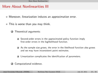 More About Nonlinearities


More About Nonlinearities III

       Moreover, linearization induces an approximation error.

       This is worse than you may think.

          1   Theoretical arguments:

                  1   Second-order errors in the approximated policy function imply
                      …rst-order errors in the loglikelihood function.

                  2   As the sample size grows, the error in the likelihood function also grows
                      and we may have inconsistent point estimates.

                  3   Linearization complicates the identi…cation of parameters.

          2   Computational evidence.

Jesús Fernández-Villaverde (PENN)           Nonlinear/Non-Gaussian DSGE      July 10, 2011   25 / 38
 