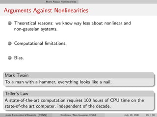 More About Nonlinearities


Arguments Against Nonlinearities
   1   Theoretical reasons: we know way less about nonlinear and
       non-gaussian systems.

   2   Computational limitations.

   3   Bias.


Mark Twain
To a man with a hammer, everything looks like a nail.

Teller’ Law
       s
A state-of-the-art computation requires 100 hours of CPU time on the
state-of-the art computer, independent of the decade.
Jesús Fernández-Villaverde (PENN)           Nonlinear/Non-Gaussian DSGE   July 10, 2011   26 / 38
 