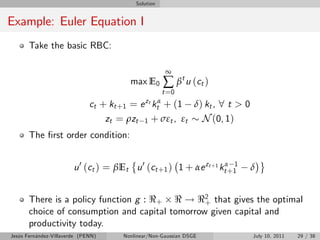 Solution


Example: Euler Equation I
       Take the basic RBC:

                                                          ∞
                                          max E0         ∑ β t u ( ct )
                                                         t =0
                              ct + kt +1 =    e zt ktα
                                                  + (1 δ) kt , 8 t > 0
                                    zt = ρzt 1 + σεt , εt N (0, 1)
       The …rst order condition:


                        u 0 (ct ) = βEt u 0 (ct +1 ) 1 + αe zt +1 ktα+1
                                                                      1
                                                                          δ


       There is a policy function g : <+ < ! <2 that gives the optimal
                                                 +
       choice of consumption and capital tomorrow given capital and
       productivity today.
Jesús Fernández-Villaverde (PENN)       Nonlinear/Non-Gaussian DSGE       July 10, 2011   29 / 38
 