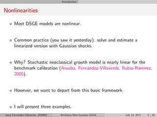 Introduction


Nonlinearities

       Most DSGE models are nonlinear.


       Common practice (you saw it yesterday): solve and estimate a
       linearized version with Gaussian shocks.


       Why? Stochastic neoclassical growth model is nearly linear for the
       benchmark calibration (Aruoba, Fernández-Villaverde, Rubio-Ramírez,
       2005).


       However, we want to depart from this basic framework.


       I will present three examples.
Jesús Fernández-Villaverde (PENN)   Nonlinear/Non-Gaussian DSGE   July 10, 2011   3 / 38
 
