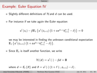 Solution


Example: Euler Equation IV
       Slightly di¤erent de…nitions of H and d can be used.

       For instance if we take again the Euler equation:


                     u 0 ( ct )     βEt u 0 (ct +1 ) 1 + αe zt +1 ktα+1
                                                                      1
                                                                           δ       =0

       we may be interested in …nding the unknown conditional expectation
       Et u 0 (ct +1 ) 1 + αe zt +1 ktα+1 δ .
                                        1



       Since Et is itself another function, we write


                                        H (d ) = u 0 ( )         βd = 0

       where d = Et fϑ g and ϑ = u 0 ( ) (1 + f ( , zt +1 )               δ) .
Jesús Fernández-Villaverde (PENN)        Nonlinear/Non-Gaussian DSGE             July 10, 2011   32 / 38
 