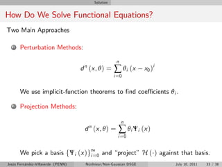 Solution


How Do We Solve Functional Equations?
Two Main Approaches

   1   Perturbation Methods:

                                                      n
                                    d n (x, θ ) =    ∑ θ i (x       x0 )i
                                                     i =0


       We use implicit-function theorems to …nd coe¢ cients θ i .

   2   Projection Methods:

                                                          n
                                     d n (x, θ ) =     ∑ θ i Ψi (x )
                                                       i =0


       We pick a basis fΨi (x )gi∞ 0 and “project” H ( ) against that basis.
                                 =
Jesús Fernández-Villaverde (PENN)     Nonlinear/Non-Gaussian DSGE           July 10, 2011   33 / 38
 