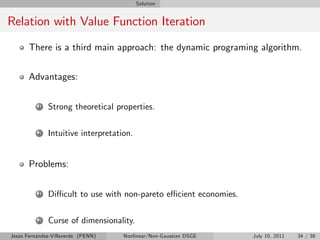 Solution


Relation with Value Function Iteration
       There is a third main approach: the dynamic programing algorithm.


       Advantages:

          1   Strong theoretical properties.

          2   Intuitive interpretation.


       Problems:

          1   Di¢ cult to use with non-pareto e¢ cient economies.

          2   Curse of dimensionality.
Jesús Fernández-Villaverde (PENN)   Nonlinear/Non-Gaussian DSGE     July 10, 2011   34 / 38
 