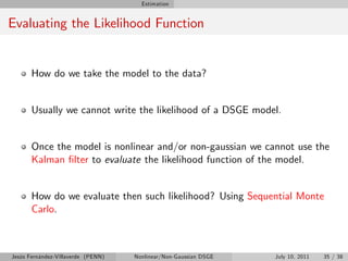 Estimation


Evaluating the Likelihood Function


       How do we take the model to the data?


       Usually we cannot write the likelihood of a DSGE model.


       Once the model is nonlinear and/or non-gaussian we cannot use the
       Kalman …lter to evaluate the likelihood function of the model.


       How do we evaluate then such likelihood? Using Sequential Monte
       Carlo.



Jesús Fernández-Villaverde (PENN)   Nonlinear/Non-Gaussian DSGE   July 10, 2011   35 / 38
 